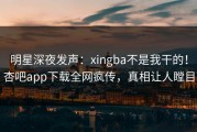 明星深夜发声：xingba不是我干的！杏吧app下载全网疯传，真相让人瞠目