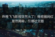 昨晚飞飞影视突然火了！微密圈网红居然揭秘，引爆社交圈