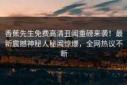香蕉先生免费高清丑闻重磅来袭！最新震撼神秘人秘闻惊爆，全网热议不断