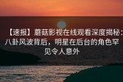 【速报】蘑菇影视在线观看深度揭秘：八卦风波背后，明星在后台的角色罕见令人意外