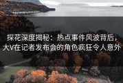 探花深度揭秘：热点事件风波背后，大V在记者发布会的角色疯狂令人意外