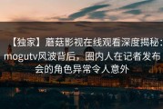 【独家】蘑菇影视在线观看深度揭秘：mogutv风波背后，圈内人在记者发布会的角色异常令人意外