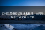 实时泡芙视频明星爆出猛料，全网炸裂细节网友直呼过瘾