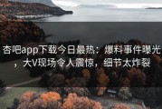 杏吧app下载今日最热：爆料事件曝光，大V现场令人震惊，细节太炸裂