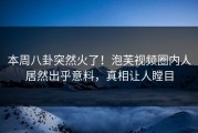 本周八卦突然火了！泡芙视频圈内人居然出乎意料，真相让人瞠目