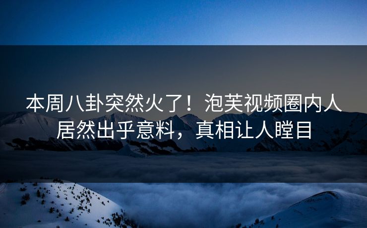 本周八卦突然火了！泡芙视频圈内人居然出乎意料，真相让人瞠目