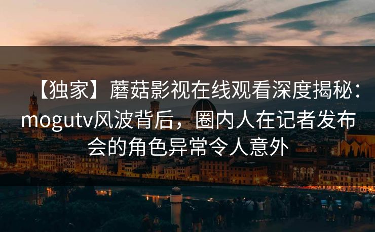 【独家】蘑菇影视在线观看深度揭秘：mogutv风波背后，圈内人在记者发布会的角色异常令人意外
