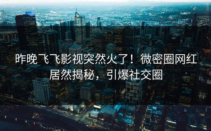 昨晚飞飞影视突然火了！微密圈网红居然揭秘，引爆社交圈