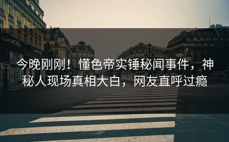 今晚刚刚！懂色帝实锤秘闻事件，神秘人现场真相大白，网友直呼过瘾