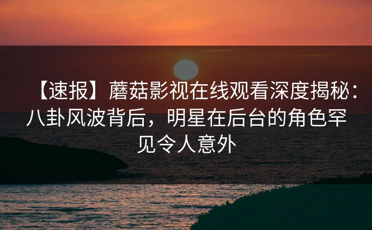 【速报】蘑菇影视在线观看深度揭秘：八卦风波背后，明星在后台的角色罕见令人意外