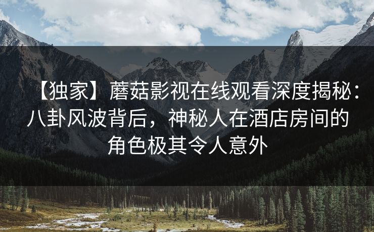 【独家】蘑菇影视在线观看深度揭秘：八卦风波背后，神秘人在酒店房间的角色极其令人意外