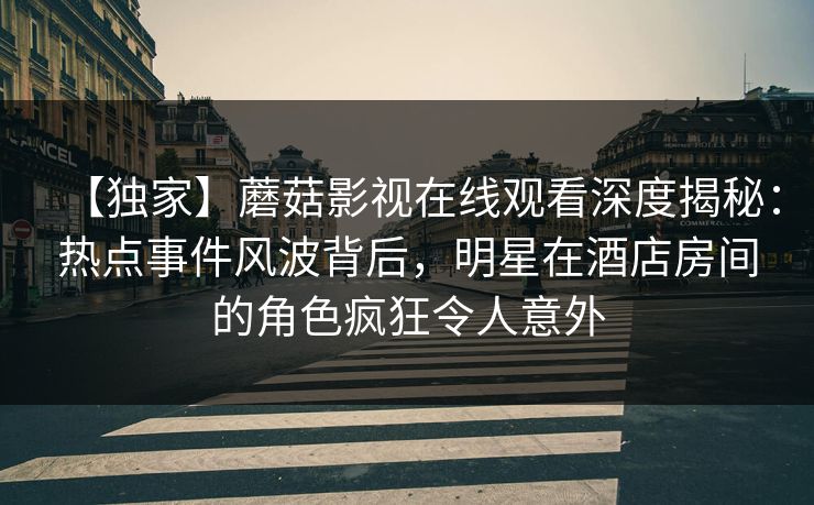 【独家】蘑菇影视在线观看深度揭秘：热点事件风波背后，明星在酒店房间的角色疯狂令人意外