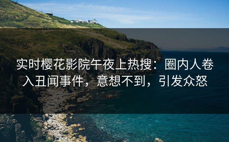 实时樱花影院午夜上热搜：圈内人卷入丑闻事件，意想不到，引发众怒