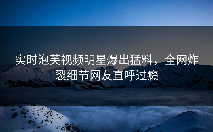 实时泡芙视频明星爆出猛料，全网炸裂细节网友直呼过瘾