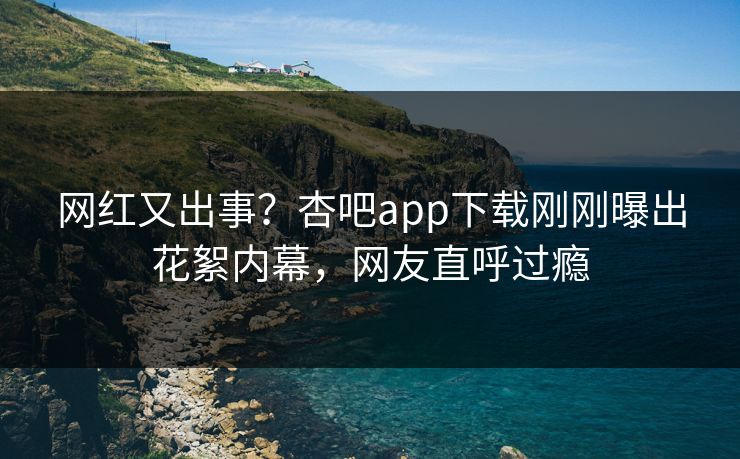 网红又出事？杏吧app下载刚刚曝出花絮内幕，网友直呼过瘾