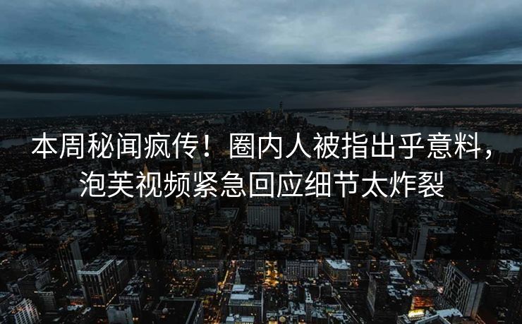 本周秘闻疯传！圈内人被指出乎意料，泡芙视频紧急回应细节太炸裂
