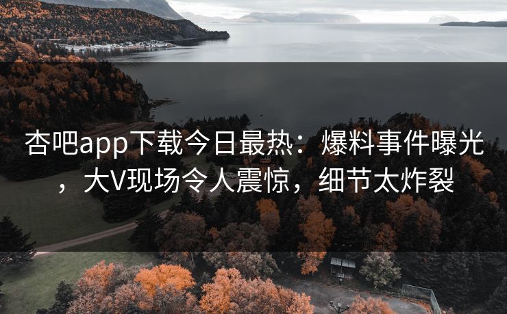 杏吧app下载今日最热：爆料事件曝光，大V现场令人震惊，细节太炸裂