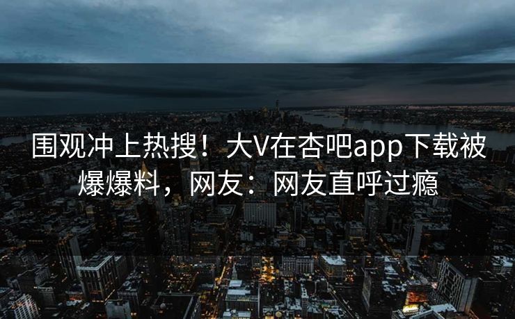 围观冲上热搜！大V在杏吧app下载被爆爆料，网友：网友直呼过瘾