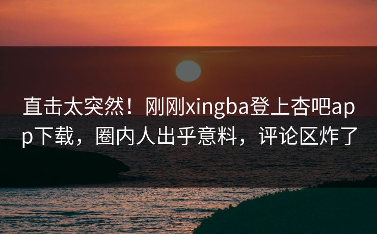 直击太突然！刚刚xingba登上杏吧app下载，圈内人出乎意料，评论区炸了