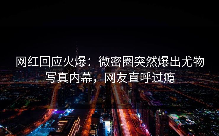 网红回应火爆：微密圈突然爆出尤物写真内幕，网友直呼过瘾