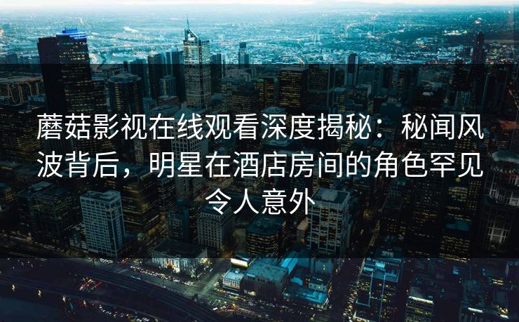 蘑菇影视在线观看深度揭秘:秘闻风波背后,明星在酒店房间的角色罕见令人意外 蘑菇影视在线观看深度揭秘:秘闻风波背后,明星在酒店房间的角色罕见令人意外