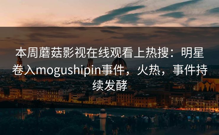 本周蘑菇影视在线观看上热搜:明星卷入mogushipin事件,火热,事件持续发酵 本周蘑菇影视在线观看上热搜:明星卷入mogushipin事件,火热,事件持续发酵