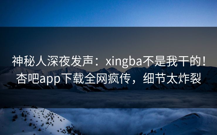 神秘人深夜发声：xingba不是我干的！杏吧app下载全网疯传，细节太炸裂