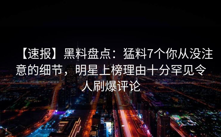 【速报】黑料盘点：猛料7个你从没注意的细节，明星上榜理由十分罕见令人刷爆评论