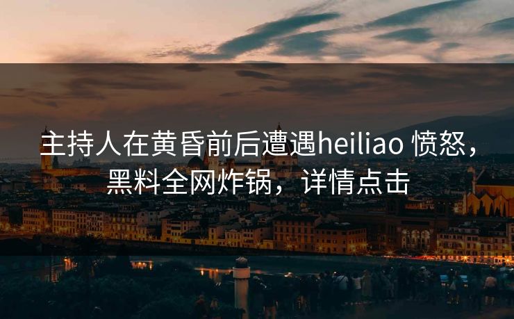 主持人在黄昏前后遭遇heiliao 愤怒，黑料全网炸锅，详情点击
