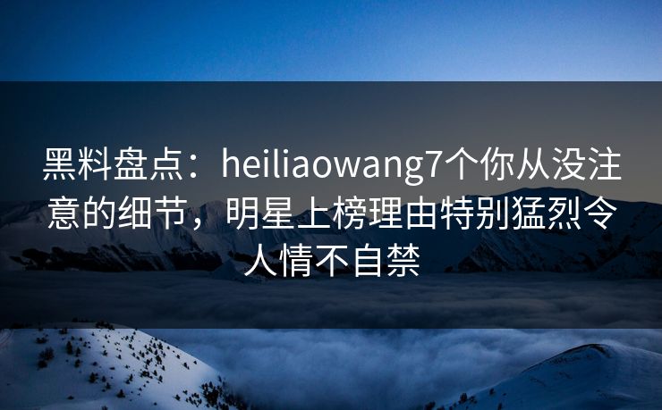 黑料盘点:heiliaowang7个你从没注意的细节,明星上榜理由特别猛烈令人情不自禁 黑料盘点:heiliaowang7个你从没注意的细节,明星上榜理由特别猛烈令人情不自禁