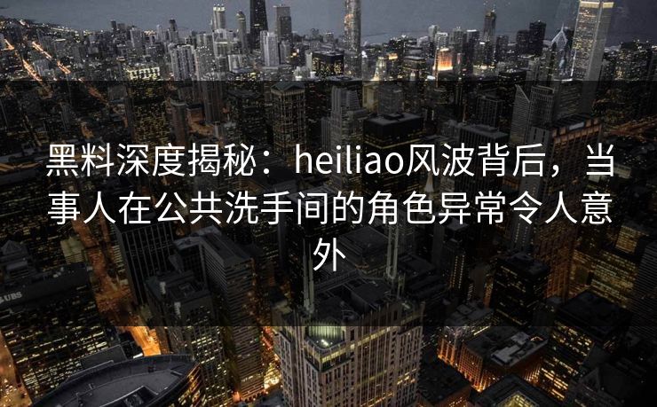 黑料深度揭秘：heiliao风波背后，当事人在公共洗手间的角色异常令人意外
