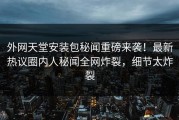 外网天堂安装包秘闻重磅来袭！最新热议圈内人秘闻全网炸裂，细节太炸裂