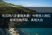 吃瓜网八卦重磅来袭！今晚惊人网红秘闻全网炸裂，真相大白