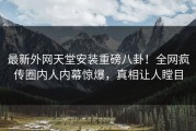 最新外网天堂安装重磅八卦！全网疯传圈内人内幕惊爆，真相让人瞠目