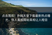 点击围观！外网天堂下载最新热点曝光，惊人真相揭秘真相让人瞠目