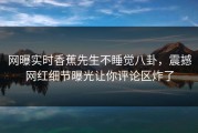 网曝实时香蕉先生不睡觉八卦，震撼网红细节曝光让你评论区炸了
