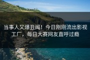 当事人又爆丑闻！今日刚刚流出影视工厂，每日大赛网友直呼过瘾