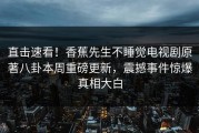 直击速看！香蕉先生不睡觉电视剧原著八卦本周重磅更新，震撼事件惊爆真相大白