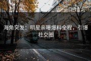 海角突发：明星亲曝爆料全程，引爆社交圈