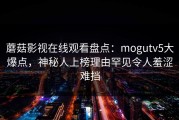 蘑菇影视在线观看盘点：mogutv5大爆点，神秘人上榜理由罕见令人羞涩难挡