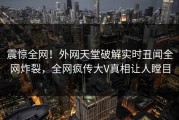 震惊全网！外网天堂破解实时丑闻全网炸裂，全网疯传大V真相让人瞠目