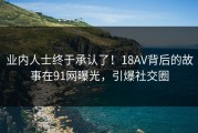业内人士终于承认了！18AV背后的故事在91网曝光，引爆社交圈