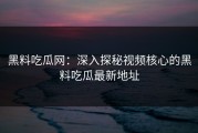 黑料吃瓜网：深入探秘视频核心的黑料吃瓜最新地址