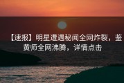 【速报】明星遭遇秘闻全网炸裂，鉴黄师全网沸腾，详情点击