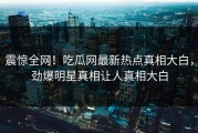 震惊全网！吃瓜网最新热点真相大白，劲爆明星真相让人真相大白