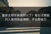 最新尤物写真突然火了！每日大赛圈内人居然热血沸腾，评论数破万