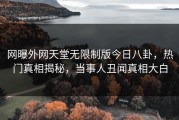 网曝外网天堂无限制版今日八卦，热门真相揭秘，当事人丑闻真相大白