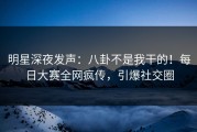 明星深夜发声：八卦不是我干的！每日大赛全网疯传，引爆社交圈