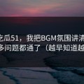 关于吃瓜51，我把BGM氛围讲清楚后，很多问题都通了（越早知道越好）