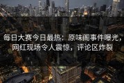 每日大赛今日最热：原味阁事件曝光，网红现场令人震惊，评论区炸裂